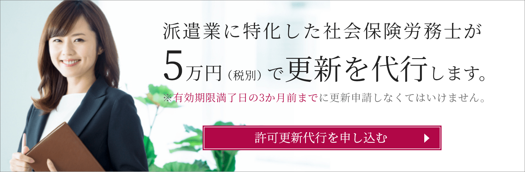 派遣業に特化した社会保険労務士が5万円（税別）で更新を代行します。※有効期限満了日の3か月前までに更新申請しなくてはいけません。許可更新代行を申し込む