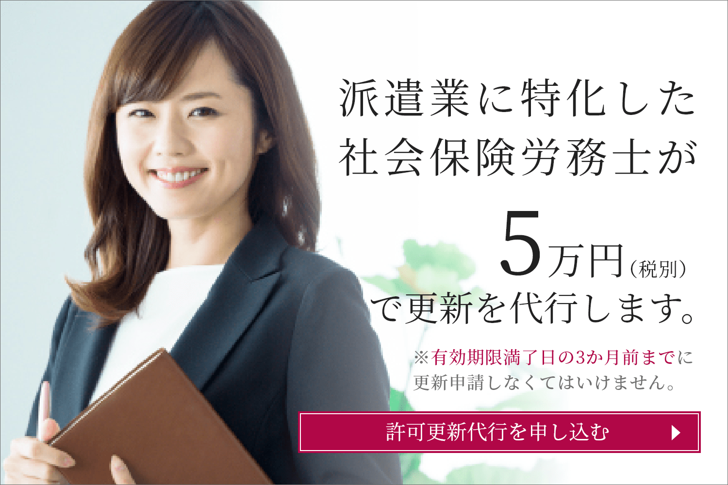 派遣業に特化した社会保険労務士が5万円（税別）で更新を代行します。※有効期限満了日の3か月前までに更新申請しなくてはいけません。許可更新代行を申し込む