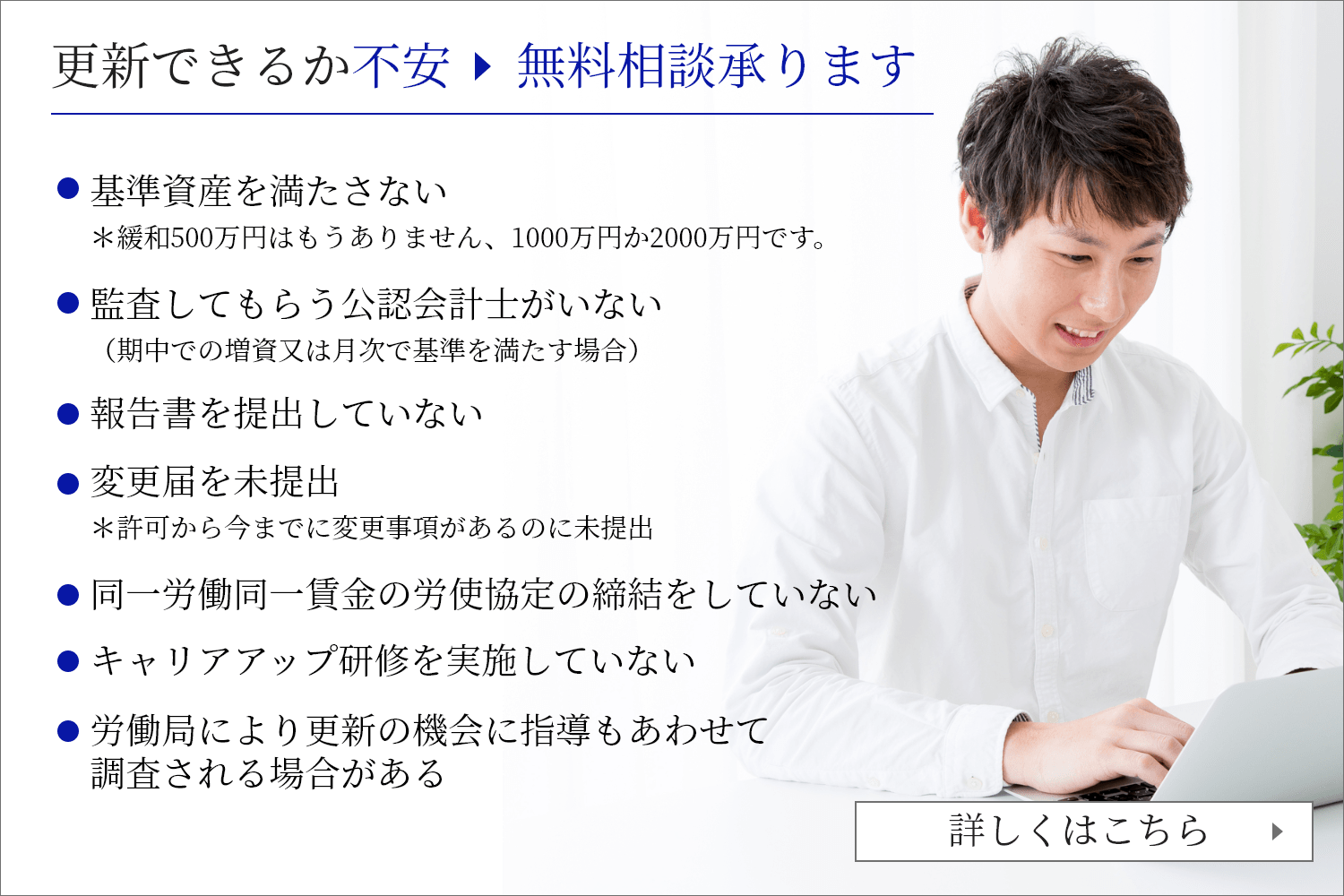 許可更新代行を申し込む 無料相談承ります 基準資産を満たさない　＊緩和500万円はもうありません、1000万円か2000万円です。監査してもらう公認会計士がいない（期中での増資又は月次で基準を満たす場合）          報告書を提出していない　          変更届を未提出　＊許可から今までに変更事項があるのに未提出          同一労働同一賃金の労使協定の締結をしていない          キャリアアップ研修を実施していない          労働局により更新の機会に指導もあわせて調査される場合がある