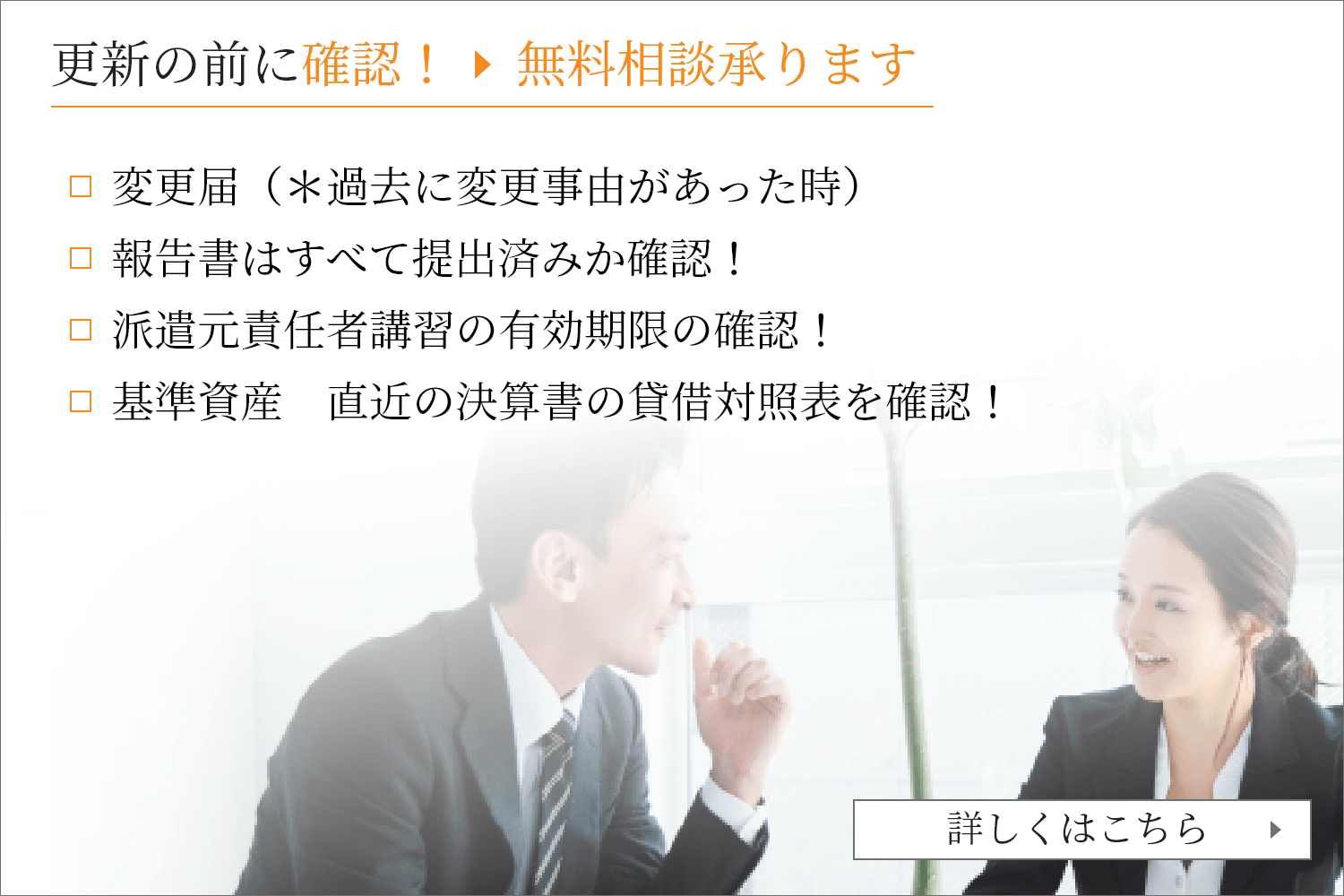 更新の前に確認！無料相談承ります 変更届（＊過去に変更事由があった時）          報告書はすべて提出済みか確認！          派遣元責任者講習の有効期限の確認！　          基準資産　直近の決算書の貸借対照表を確認！