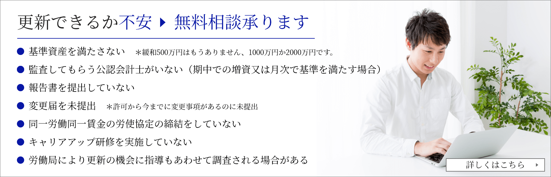 許可更新代行を申し込む 無料相談承ります 基準資産を満たさない　＊緩和500万円はもうありません、1000万円か2000万円です。監査してもらう公認会計士がいない（期中での増資又は月次で基準を満たす場合）          報告書を提出していない　          変更届を未提出　＊許可から今までに変更事項があるのに未提出          同一労働同一賃金の労使協定の締結をしていない          キャリアアップ研修を実施していない          労働局により更新の機会に指導もあわせて調査される場合がある