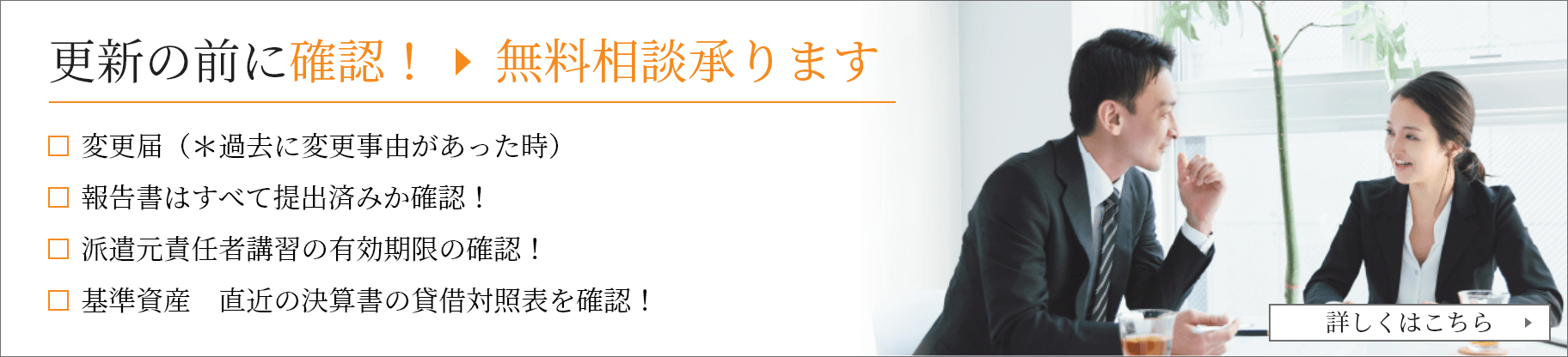 更新の前に確認！無料相談承ります 変更届（＊過去に変更事由があった時）          報告書はすべて提出済みか確認！          派遣元責任者講習の有効期限の確認！　          基準資産　直近の決算書の貸借対照表を確認！